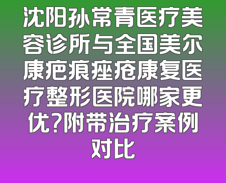 沈阳孙常青医疗美容诊所与全国美尔康疤痕痤疮康复医疗整形医院哪家更优？附带治疗案例对比
