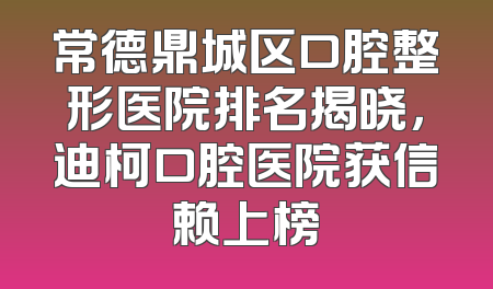 常德鼎城区口腔整形医院排名揭晓，迪柯口腔医院获信赖上榜