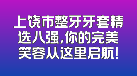 上饶市整牙牙套精选八强，你的完美笑容从这里启航！