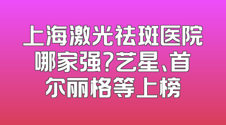 上海激光祛斑医院哪家强？艺星、首尔丽格等上榜