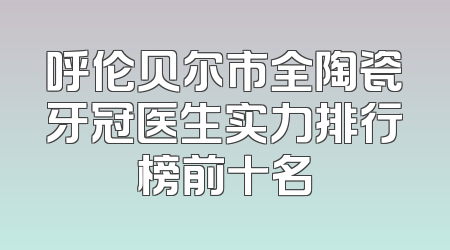 呼伦贝尔市全陶瓷牙冠医生实力排行榜前十名