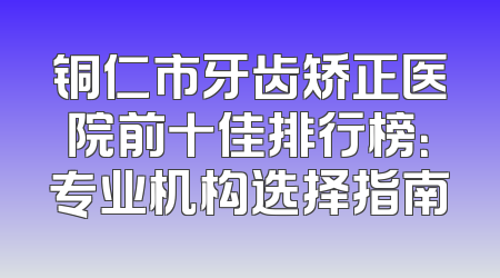 铜仁市牙齿矫正医院前十佳排行榜：专业机构选择指南