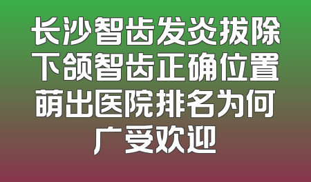 长沙智齿发炎拔除下颌智齿正确位置萌出医院排名为何广受欢迎
