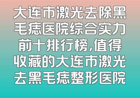 大连市激光去除黑毛痣医院综合实力前十排行榜，值得收藏的大连市激光去黑毛痣整形医院