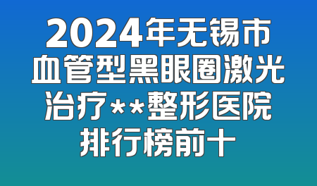 2024年无锡市血管型黑眼圈激光治疗**整形医院排行榜前十