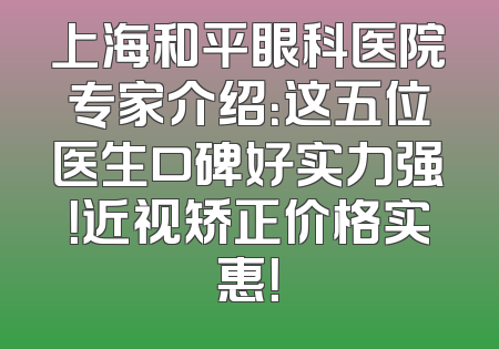上海和平眼科医院专家介绍：这五位医生口碑好实力强！近视矫正价格实惠！
