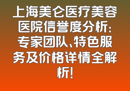上海美仑医疗美容医院信誉度分析：专家团队、特色服务及价格详情全解析！