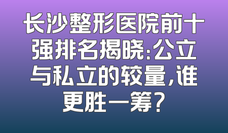 长沙整形医院前十强排名揭晓：公立与私立的较量，谁更胜一筹？