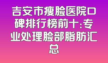 吉安市瘦脸医院口碑排行榜前十：专业处理脸部脂肪汇总
