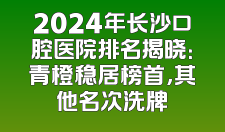 2024年长沙口腔医院排名揭晓：青橙稳居榜首，其他名次洗牌