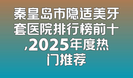 秦皇岛市隐适美牙套医院排行榜前十，2025年度热门推荐