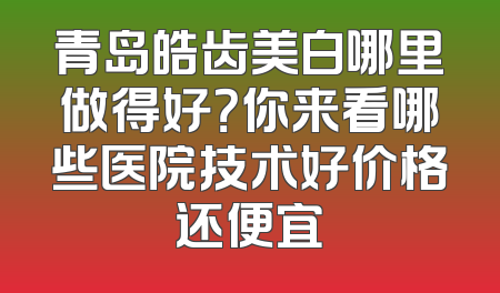 青岛皓齿美白哪里做得好？你来看哪些医院技术好价格还便宜
