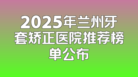 2025年兰州牙套矫正医院推荐榜单公布