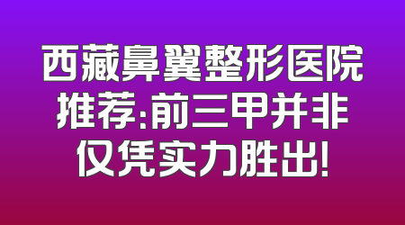西藏鼻翼整形医院推荐：前三甲并非仅凭实力胜出！