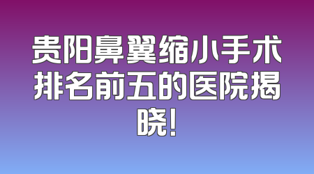 贵阳鼻翼缩小手术排名前五的医院揭晓！