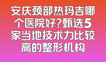 安庆颈部热玛吉哪个医院好？甄选5家当地技术力比较高的整形机构