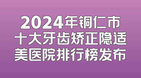 2024年铜仁市十大牙齿矫正隐适美医院排行榜发布