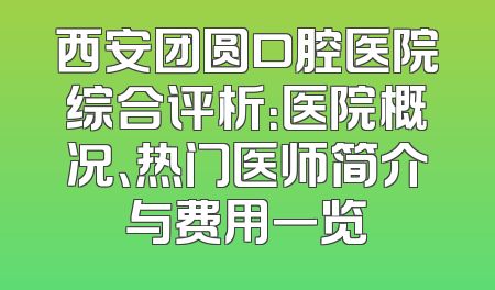 西安团圆口腔医院综合评析：医院概况、热门医师简介与费用一览