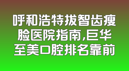 呼和浩特拔智齿瘦脸医院指南，巨华至美口腔排名靠前