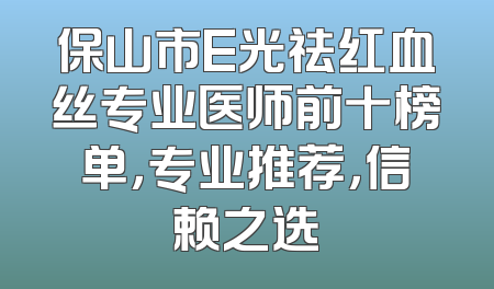 保山市E光祛红血丝专业医师前十榜单，专业推荐，信赖之选