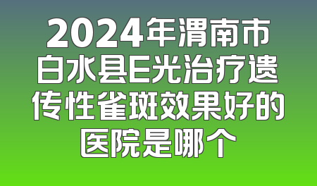 2024年渭南市白水县E光治疗遗传性雀斑效果好的医院是哪个