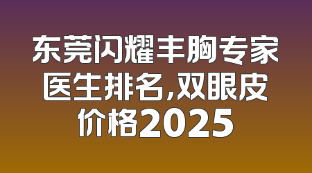 东莞闪耀丰胸专家医生排名，双眼皮价格2025