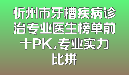 忻州市牙槽疾病诊治专业医生榜单前十PK，专业实力比拼