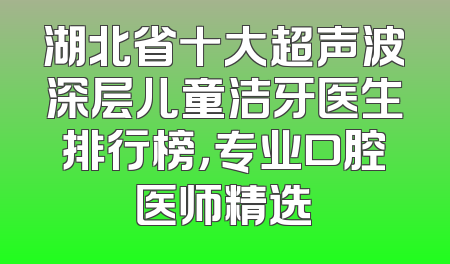 湖北省十大超声波深层儿童洁牙医生排行榜，专业口腔医师精选