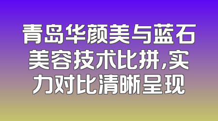 青岛华颜美与蓝石美容技术比拼，实力对比清晰呈现