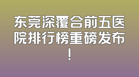 东莞深覆合前五医院排行榜重磅发布!