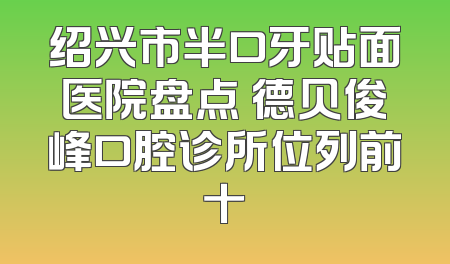绍兴市半口牙贴面医院盘点 德贝俊峰口腔诊所位列前十