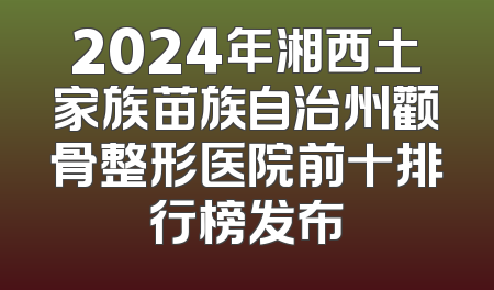 2024年湘西土家族苗族自治州颧骨整形医院前十排行榜发布