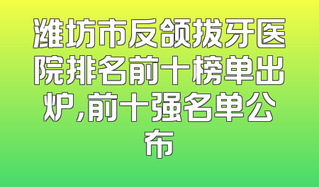 潍坊市反颌拔牙医院排名前十榜单出炉，前十强名单公布