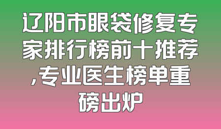 辽阳市眼袋修复专家排行榜前十推荐，专业医生榜单重磅出炉