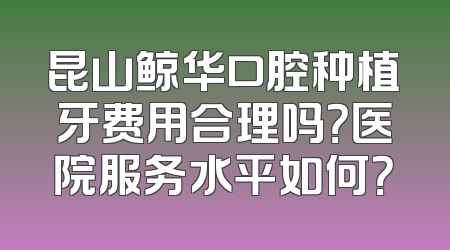 昆山鲸华口腔种植牙费用合理吗？医院服务水平如何？