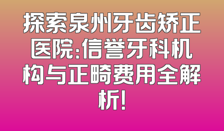 探索泉州牙齿矫正医院：信誉牙科机构与正畸费用全解析！