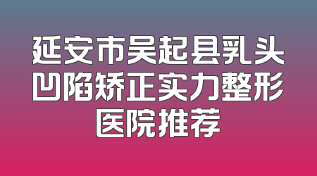 延安市吴起县乳头凹陷矫正实力整形医院推荐