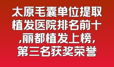 太原毛囊单位提取植发医院排名前十，丽都植发上榜，第三名获奖荣誉