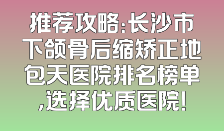 推荐攻略：长沙市下颌骨后缩矫正地包天医院排名榜单，选择优质医院！