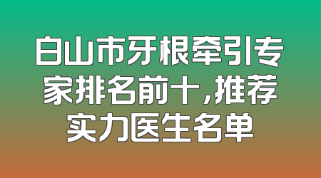 白山市牙根牵引专家排名前十，推荐实力医生名单