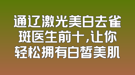 通辽激光美白去雀斑医生前十，让你轻松拥有白皙美肌