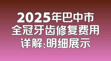 2025年巴中市全冠牙齿修复费用详解：明细展示