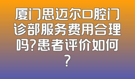厦门思迈尔口腔门诊部服务费用合理吗？患者评价如何？