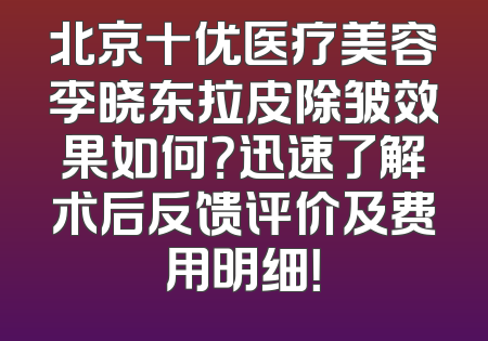 北京十优医疗美容李晓东拉皮除皱效果如何？迅速了解术后反馈评价及费用明细！