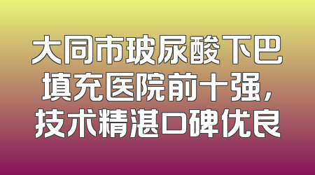 大同市玻尿酸下巴填充医院前十强，技术精湛口碑优良