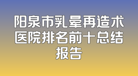 阳泉市乳晕再造术医院排名前十总结报告