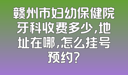 赣州市妇幼保健院牙科收费多少，地址在哪，怎么挂号预约？