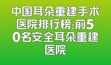 中国耳朵重建手术医院排行榜：前50名安全耳朵重建医院