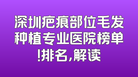 深圳疤痕部位毛发种植专业医院榜单！排名，解读