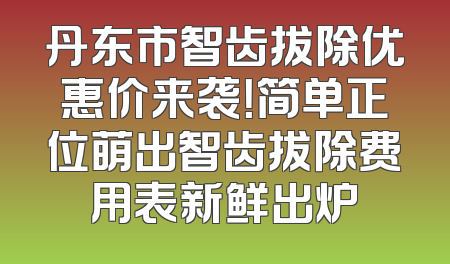 丹东市智齿拔除优惠价来袭！简单正位萌出智齿拔除费用表新鲜出炉